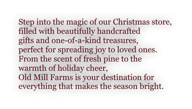 Step into the magic of our Christmas store,  filled with beautifully handcrafted  gifts and one-of-a-kind treasures,  perfect for spreading joy to loved ones.  From the scent of fresh pine to the  warmth of holiday cheer,  Old Mill Farms is your destination for  everything that makes the season bright.