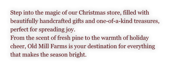 Step into the magic of our Christmas store, filled with  beautifully handcrafted gifts and one-of-a-kind treasures,  perfect for spreading joy.  From the scent of fresh pine to the warmth of holiday  cheer, Old Mill Farms is your destination for everything  that makes the season bright.